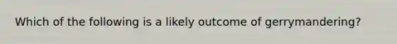 Which of the following is a likely outcome of gerrymandering?