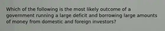 Which of the following is the most likely outcome of a government running a large deficit and borrowing large amounts of money from domestic and foreign investors?