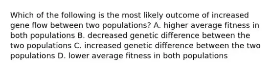 Which of the following is the most likely outcome of increased gene flow between two populations? A. higher average fitness in both populations B. decreased genetic difference between the two populations C. increased genetic difference between the two populations D. lower average fitness in both populations