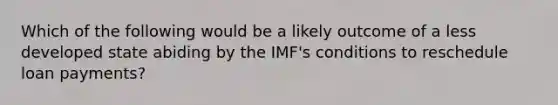 Which of the following would be a likely outcome of a less developed state abiding by the IMF's conditions to reschedule loan payments?