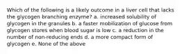 Which of the following is a likely outcome in a liver cell that lacks the glycogen branching enzyme? a. increased solubility of glycogen in the granules b. a faster mobilization of glucose from glycogen stores when blood sugar is low c. a reduction in the number of non-reducing ends d. a more compact form of glycogen e. None of the above