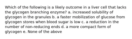 Which of the following is a likely outcome in a liver cell that lacks the glycogen branching enzyme? a. increased solubility of glycogen in the granules b. a faster mobilization of glucose from glycogen stores when blood sugar is low c. a reduction in the number of non-reducing ends d. a more compact form of glycogen e. None of the above