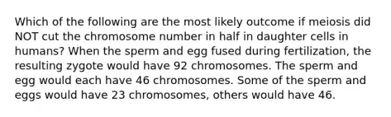 Which of the following are the most likely outcome if meiosis did NOT cut the chromosome number in half in daughter cells in humans? When the sperm and egg fused during fertilization, the resulting zygote would have 92 chromosomes. The sperm and egg would each have 46 chromosomes. Some of the sperm and eggs would have 23 chromosomes, others would have 46.