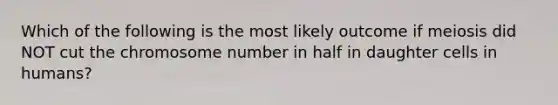 Which of the following is the most likely outcome if meiosis did NOT cut the chromosome number in half in daughter cells in humans?