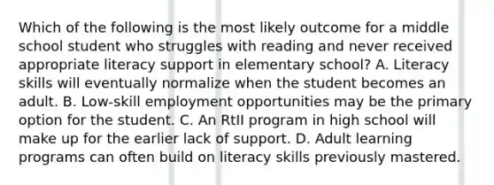 Which of the following is the most likely outcome for a middle school student who struggles with reading and never received appropriate literacy support in elementary school? A. Literacy skills will eventually normalize when the student becomes an adult. B. Low-skill employment opportunities may be the primary option for the student. C. An RtII program in high school will make up for the earlier lack of support. D. Adult learning programs can often build on literacy skills previously mastered.