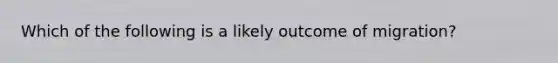 Which of the following is a likely outcome of migration?