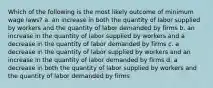 Which of the following is the most likely outcome of minimum wage laws? a. an increase in both the quantity of labor supplied by workers and the quantity of labor demanded by firms b. an increase in the quantity of labor supplied by workers and a decrease in the quantity of labor demanded by firms c. a decrease in the quantity of labor supplied by workers and an increase in the quantity of labor demanded by firms d. a decrease in both the quantity of labor supplied by workers and the quantity of labor demanded by firms