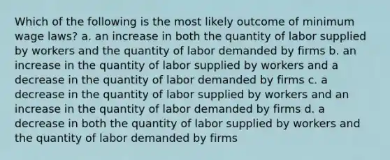 Which of the following is the most likely outcome of minimum wage laws? a. an increase in both the quantity of labor supplied by workers and the quantity of labor demanded by firms b. an increase in the quantity of labor supplied by workers and a decrease in the quantity of labor demanded by firms c. a decrease in the quantity of labor supplied by workers and an increase in the quantity of labor demanded by firms d. a decrease in both the quantity of labor supplied by workers and the quantity of labor demanded by firms