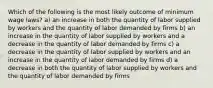 Which of the following is the most likely outcome of minimum wage laws? a) an increase in both the quantity of labor supplied by workers and the quantity of labor demanded by firms b) an increase in the quantity of labor supplied by workers and a decrease in the quantity of labor demanded by firms c) a decrease in the quantity of labor supplied by workers and an increase in the quantity of labor demanded by firms d) a decrease in both the quantity of labor supplied by workers and the quantity of labor demanded by firms