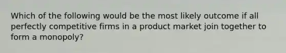 Which of the following would be the most likely outcome if all perfectly competitive firms in a product market join together to form a monopoly?