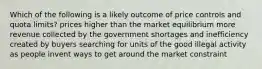 Which of the following is a likely outcome of price controls and quota limits? prices higher than the market equilibrium more revenue collected by the government shortages and inefficiency created by buyers searching for units of the good illegal activity as people invent ways to get around the market constraint