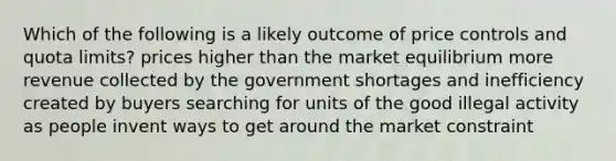 Which of the following is a likely outcome of price controls and quota limits? prices higher than the market equilibrium more revenue collected by the government shortages and inefficiency created by buyers searching for units of the good illegal activity as people invent ways to get around the market constraint