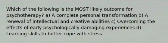 Which of the following is the MOST likely outcome for psychotherapy? a) A complete personal transformation b) A renewal of intellectual and creative abilities c) Overcoming the effects of early psychologically damaging experiences d) Learning skills to better cope with stress