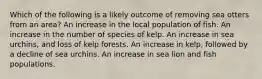 Which of the following is a likely outcome of removing sea otters from an area? An increase in the local population of fish. An increase in the number of species of kelp. An increase in sea urchins, and loss of kelp forests. An increase in kelp, followed by a decline of sea urchins. An increase in sea lion and fish populations.