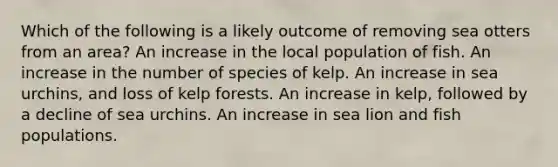 Which of the following is a likely outcome of removing sea otters from an area? An increase in the local population of fish. An increase in the number of species of kelp. An increase in sea urchins, and loss of kelp forests. An increase in kelp, followed by a decline of sea urchins. An increase in sea lion and fish populations.