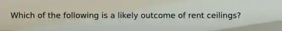 Which of the following is a likely outcome of rent ceilings?