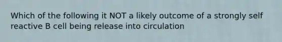 Which of the following it NOT a likely outcome of a strongly self reactive B cell being release into circulation