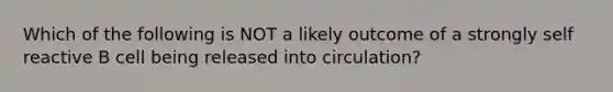 Which of the following is NOT a likely outcome of a strongly self reactive B cell being released into circulation?