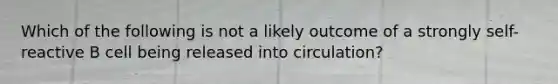Which of the following is not a likely outcome of a strongly self-reactive B cell being released into circulation?