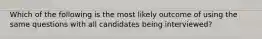 Which of the following is the most likely outcome of using the same questions with all candidates being interviewed?