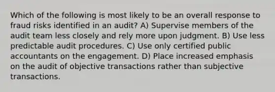 Which of the following is most likely to be an overall response to fraud risks identified in an audit? A) Supervise members of the audit team less closely and rely more upon judgment. B) Use less predictable audit procedures. C) Use only certified public accountants on the engagement. D) Place increased emphasis on the audit of objective transactions rather than subjective transactions.