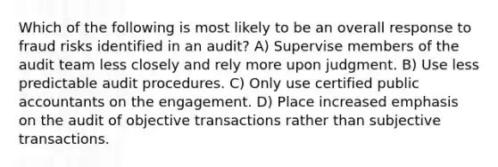 Which of the following is most likely to be an overall response to fraud risks identified in an audit? A) Supervise members of the audit team less closely and rely more upon judgment. B) Use less predictable audit procedures. C) Only use certified public accountants on the engagement. D) Place increased emphasis on the audit of objective transactions rather than subjective transactions.