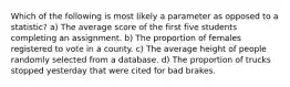 Which of the following is most likely a parameter as opposed to a statistic? a) The average score of the first five students completing an assignment. b) The proportion of females registered to vote in a county. c) The average height of people randomly selected from a database. d) The proportion of trucks stopped yesterday that were cited for bad brakes.