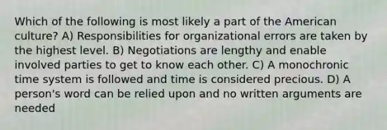 Which of the following is most likely a part of the American culture? A) Responsibilities for organizational errors are taken by the highest level. B) Negotiations are lengthy and enable involved parties to get to know each other. C) A monochronic time system is followed and time is considered precious. D) A person's word can be relied upon and no written arguments are needed