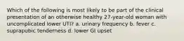 Which of the following is most likely to be part of the clinical presentation of an otherwise healthy 27-year-old woman with uncomplicated lower UTI? a. urinary frequency b. fever c. suprapubic tenderness d. lower GI upset