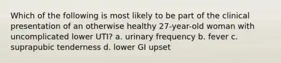 Which of the following is most likely to be part of the clinical presentation of an otherwise healthy 27-year-old woman with uncomplicated lower UTI? a. urinary frequency b. fever c. suprapubic tenderness d. lower GI upset