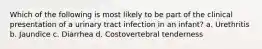 Which of the following is most likely to be part of the clinical presentation of a urinary tract infection in an infant? a. Urethritis b. Jaundice c. Diarrhea d. Costovertebral tenderness