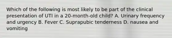 Which of the following is most likely to be part of the clinical presentation of UTI in a 20-month-old child? A. Urinary frequency and urgency B. Fever C. Suprapubic tenderness D. nausea and vomiting