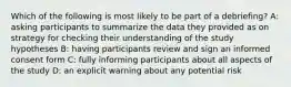 Which of the following is most likely to be part of a debriefing? A: asking participants to summarize the data they provided as on strategy for checking their understanding of the study hypotheses B: having participants review and sign an informed consent form C: fully informing participants about all aspects of the study D: an explicit warning about any potential risk