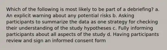 Which of the following is most likely to be part of a debriefing? a. An explicit warning about any potential risks b. Asking participants to summarize the data as one strategy for checking their understanding of the study hypotheses c. Fully informing participants about all aspects of the study d. Having participants review and sign an informed consent form