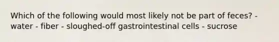 Which of the following would most likely not be part of feces? - water - fiber - sloughed-off gastrointestinal cells - sucrose