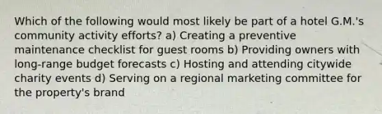 Which of the following would most likely be part of a hotel G.M.'s community activity efforts? a) Creating a preventive maintenance checklist for guest rooms b) Providing owners with long-range budget forecasts c) Hosting and attending citywide charity events d) Serving on a regional marketing committee for the property's brand