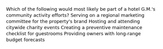 Which of the following would most likely be part of a hotel G.M.'s community activity efforts? Serving on a regional marketing committee for the property's brand Hosting and attending citywide charity events Creating a preventive maintenance checklist for guestrooms Providing owners with long-range budget forecasts