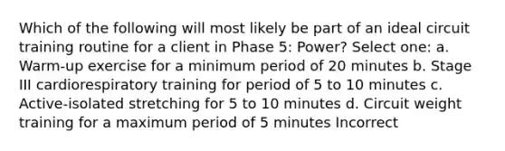 Which of the following will most likely be part of an ideal circuit training routine for a client in Phase 5: Power? Select one: a. Warm-up exercise for a minimum period of 20 minutes b. Stage III cardiorespiratory training for period of 5 to 10 minutes c. Active-isolated stretching for 5 to 10 minutes d. Circuit weight training for a maximum period of 5 minutes Incorrect