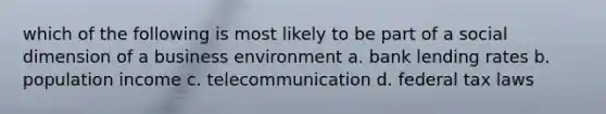 which of the following is most likely to be part of a social dimension of a business environment a. bank lending rates b. population income c. telecommunication d. federal tax laws