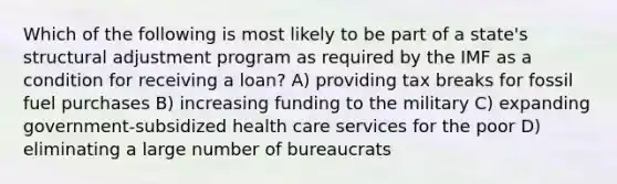 Which of the following is most likely to be part of a state's structural adjustment program as required by the IMF as a condition for receiving a loan? A) providing tax breaks for fossil fuel purchases B) increasing funding to the military C) expanding government-subsidized health care services for the poor D) eliminating a large number of bureaucrats