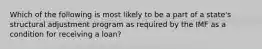 Which of the following is most likely to be a part of a state's structural adjustment program as required by the IMF as a condition for receiving a loan?