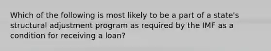 Which of the following is most likely to be a part of a state's structural adjustment program as required by the IMF as a condition for receiving a loan?