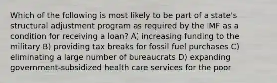 Which of the following is most likely to be part of a state's structural adjustment program as required by the IMF as a condition for receiving a loan? A) increasing funding to the military B) providing tax breaks for fossil fuel purchases C) eliminating a large number of bureaucrats D) expanding government-subsidized health care services for the poor