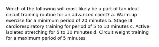 Which of the following will most likely be a part of tan ideal circuit training routine for an advanced client? a. Warm-up exercise for a minimum period of 20 minutes b. Stage III cardiorespiratory training for period of 5 to 10 minutes c. Active-isolated stretching for 5 to 10 minutes d. Circuit weight training for a maximum period of 5 minutes