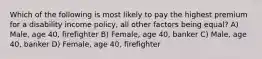 Which of the following is most likely to pay the highest premium for a disability income policy, all other factors being equal? A) Male, age 40, firefighter B) Female, age 40, banker C) Male, age 40, banker D) Female, age 40, firefighter