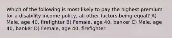 Which of the following is most likely to pay the highest premium for a disability income policy, all other factors being equal? A) Male, age 40, firefighter B) Female, age 40, banker C) Male, age 40, banker D) Female, age 40, firefighter