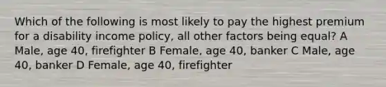 Which of the following is most likely to pay the highest premium for a disability income policy, all other factors being equal? A Male, age 40, firefighter B Female, age 40, banker C Male, age 40, banker D Female, age 40, firefighter