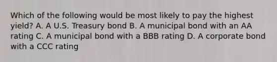 Which of the following would be most likely to pay the highest yield? A. A U.S. Treasury bond B. A municipal bond with an AA rating C. A municipal bond with a BBB rating D. A corporate bond with a CCC rating