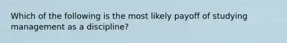 Which of the following is the most likely payoff of studying management as a discipline?