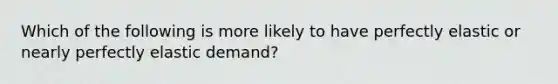 Which of the following is more likely to have perfectly elastic or nearly perfectly elastic demand?